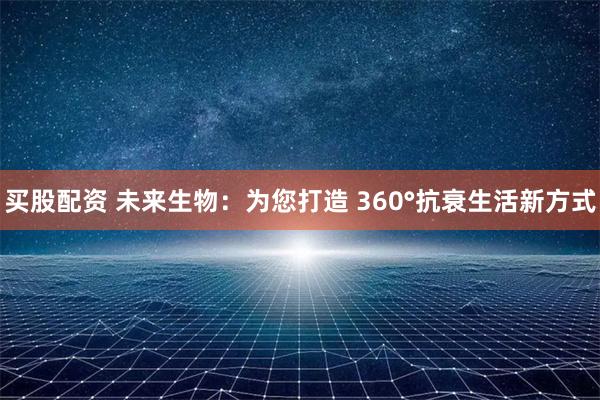 买股配资 未来生物：为您打造 360°抗衰生活新方式