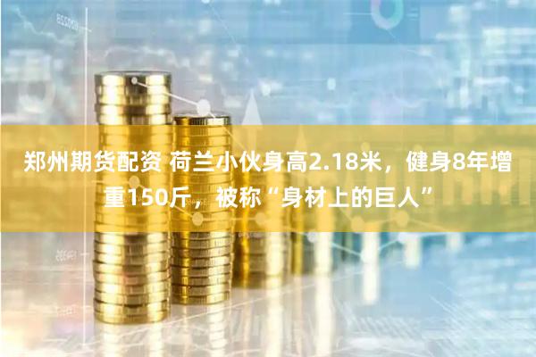 郑州期货配资 荷兰小伙身高2.18米，健身8年增重150斤，被称“身材上的巨人”