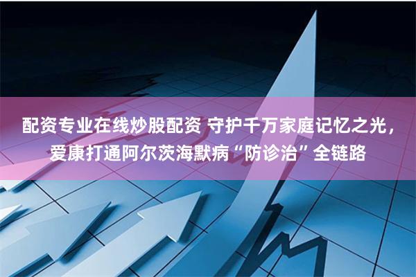 配资专业在线炒股配资 守护千万家庭记忆之光，爱康打通阿尔茨海默病“防诊治”全链路