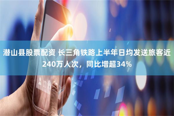 潜山县股票配资 长三角铁路上半年日均发送旅客近240万人次，同比增超34%