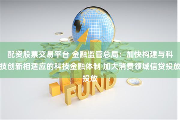 配资股票交易平台 金融监管总局：加快构建与科技创新相适应的科技金融体制 加大消费领域信贷投放