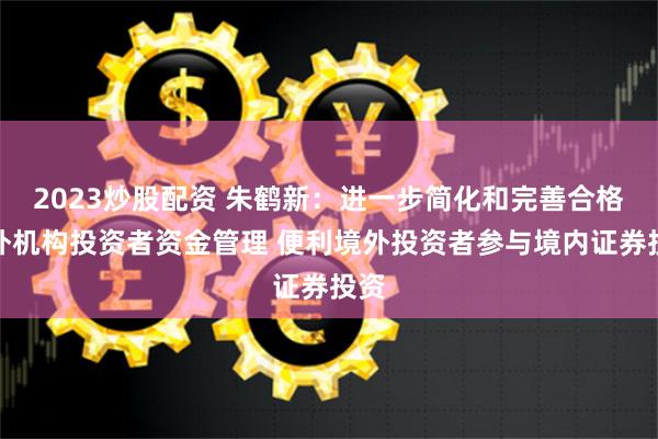 2023炒股配资 朱鹤新：进一步简化和完善合格境外机构投资者资金管理 便利境外投资者参与境内证券投资