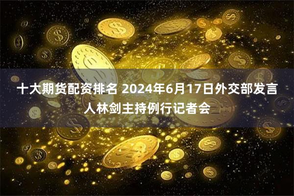 十大期货配资排名 2024年6月17日外交部发言人林剑主持例行记者会