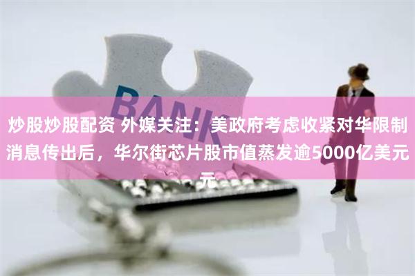 炒股炒股配资 外媒关注：美政府考虑收紧对华限制消息传出后，华尔街芯片股市值蒸发逾5000亿美元