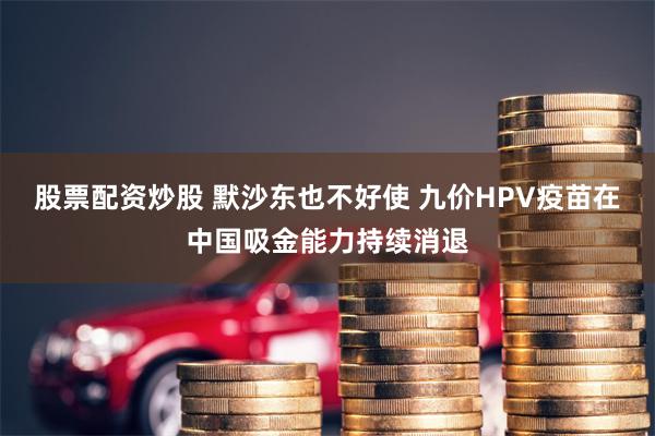 股票配资炒股 默沙东也不好使 九价HPV疫苗在中国吸金能力持续消退