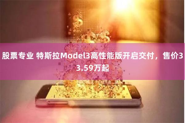 股票专业 特斯拉Model3高性能版开启交付，售价33.59万起