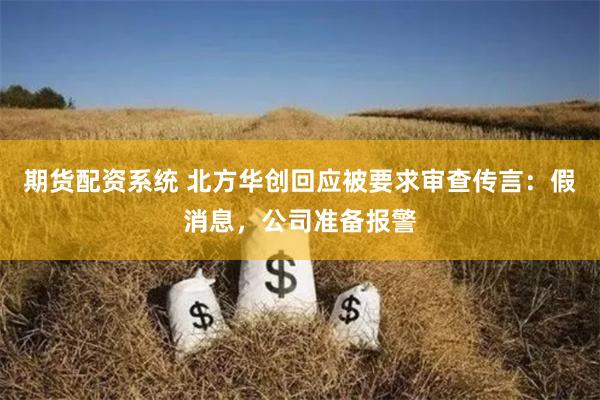 期货配资系统 北方华创回应被要求审查传言：假消息，公司准备报警