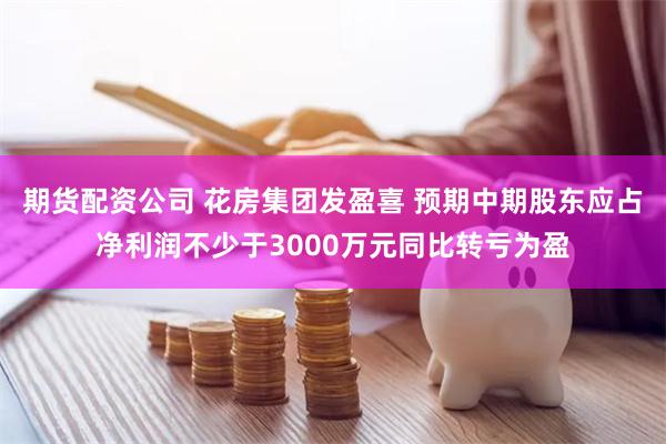 期货配资公司 花房集团发盈喜 预期中期股东应占净利润不少于3000万元同比转亏为盈