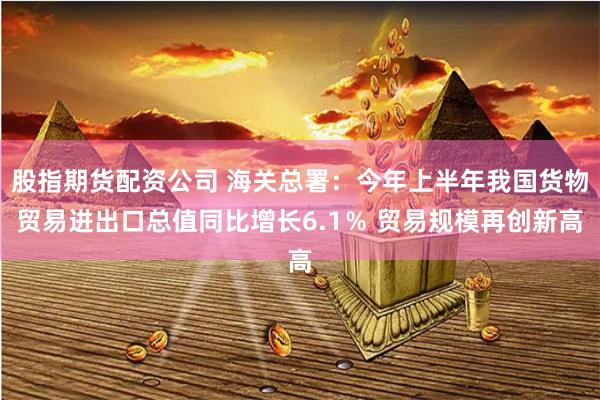 股指期货配资公司 海关总署：今年上半年我国货物贸易进出口总值同比增长6.1％ 贸易规模再创新高