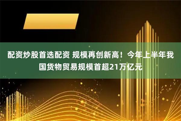 配资炒股首选配资 规模再创新高！今年上半年我国货物贸易规模首超21万亿元