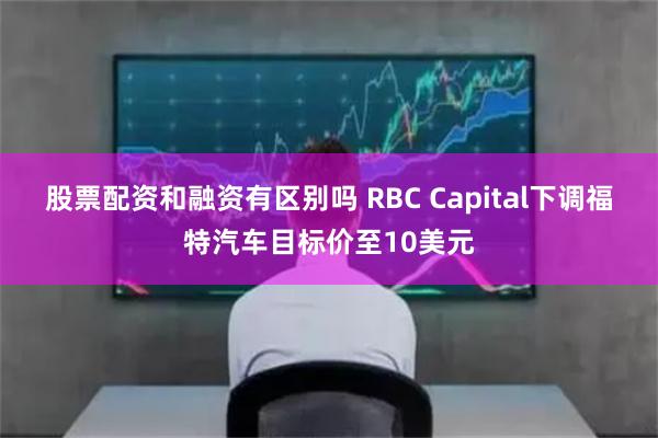 股票配资和融资有区别吗 RBC Capital下调福特汽车目标价至10美元