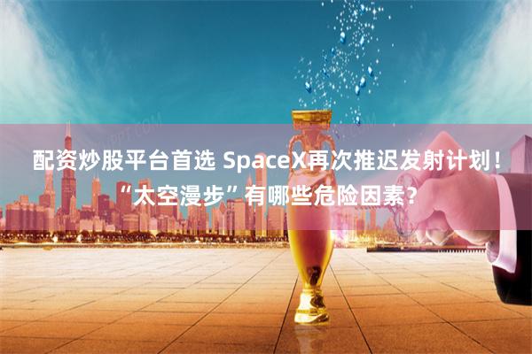 配资炒股平台首选 SpaceX再次推迟发射计划！“太空漫步”有哪些危险因素？