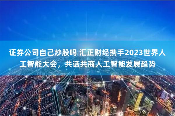 证券公司自己炒股吗 汇正财经携手2023世界人工智能大会，共话共商人工智能发展趋势