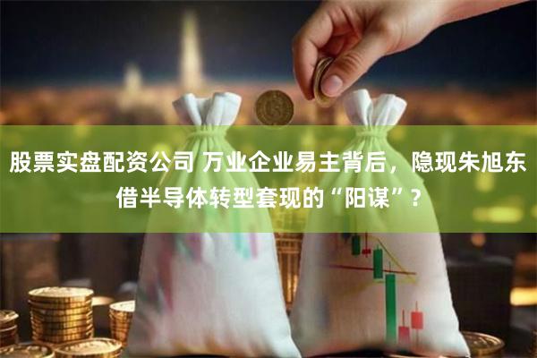 股票实盘配资公司 万业企业易主背后，隐现朱旭东借半导体转型套现的“阳谋”？