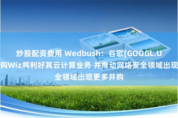 炒股配资费用 Wedbush：谷歌(GOOGL.US)成功收购Wiz将利好其云计算业务 并推动网络安全领域出现更多并购