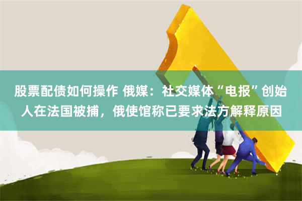 股票配债如何操作 俄媒：社交媒体“电报”创始人在法国被捕，俄使馆称已要求法方解释原因