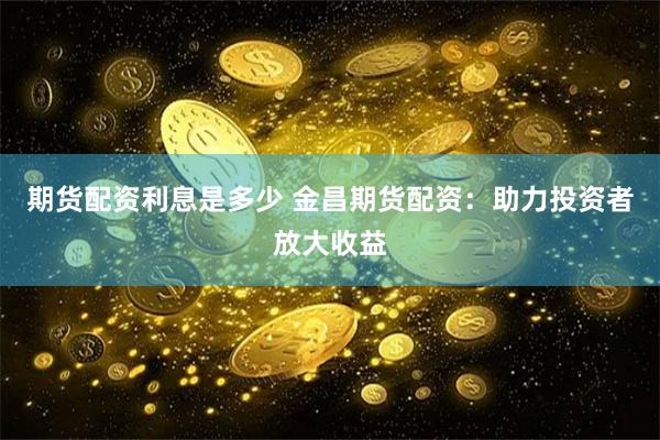 期货配资利息是多少 金昌期货配资：助力投资者放大收益