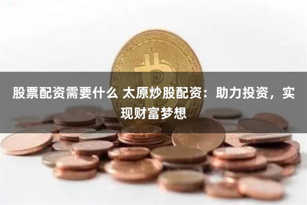 股票配资需要什么 太原炒股配资：助力投资，实现财富梦想