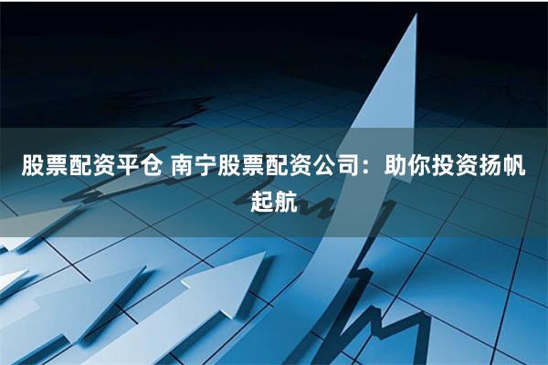 股票配资平仓 南宁股票配资公司：助你投资扬帆起航