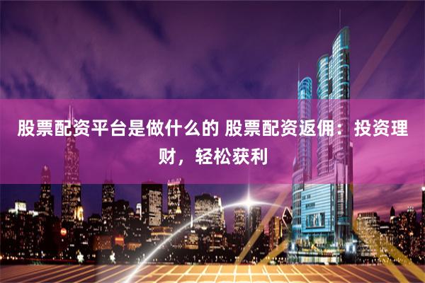 股票配资平台是做什么的 股票配资返佣：投资理财，轻松获利
