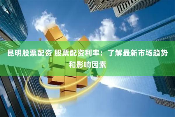 昆明股票配资 股票配资利率：了解最新市场趋势和影响因素