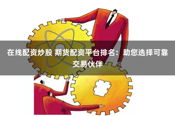 在线配资炒股 期货配资平台排名：助您选择可靠交易伙伴
