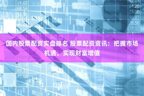 国内股票配资实盘排名 股票配资资讯：把握市场机遇，实现财富增值