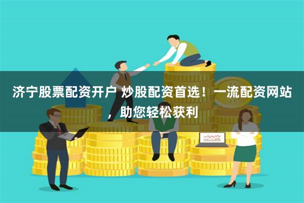 济宁股票配资开户 炒股配资首选！一流配资网站，助您轻松获利