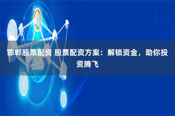 邯郸股票配资 股票配资方案：解锁资金，助你投资腾飞