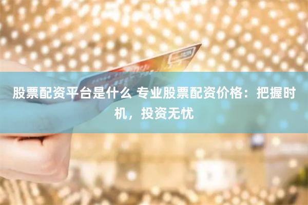 股票配资平台是什么 专业股票配资价格：把握时机，投资无忧