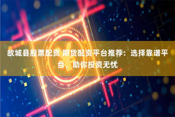故城县股票配资 期货配资平台推荐：选择靠谱平台，助你投资无忧