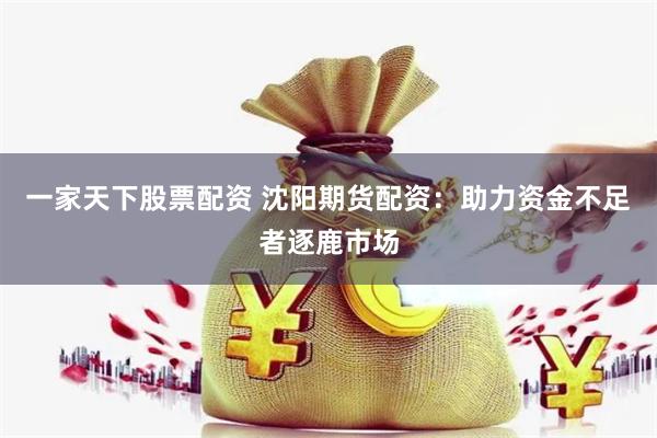 一家天下股票配资 沈阳期货配资：助力资金不足者逐鹿市场