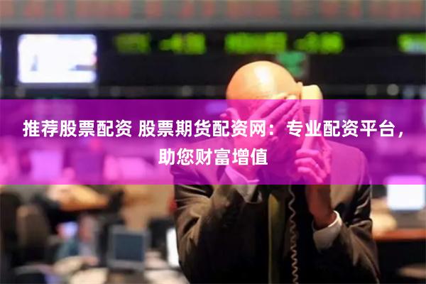 推荐股票配资 股票期货配资网：专业配资平台，助您财富增值