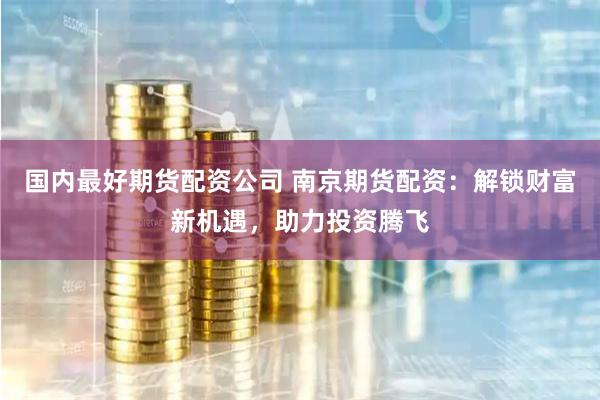 国内最好期货配资公司 南京期货配资：解锁财富新机遇，助力投资腾飞