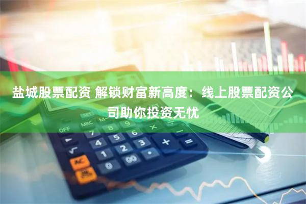 盐城股票配资 解锁财富新高度:线上股票配资公司助你投资无忧