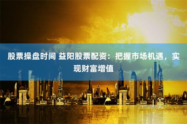 股票操盘时间 益阳股票配资:把握市场机遇,实现财富增值