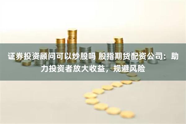 证券投资顾问可以炒股吗 股指期货配资公司：助力投资者放大收益，规避风险