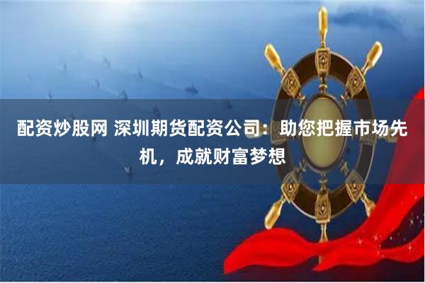 配资炒股网 深圳期货配资公司:助您把握市场先机,成就财富梦想
