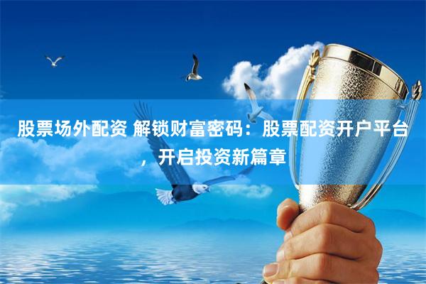 股票场外配资 解锁财富密码:股票配资开户平台,开启投资新篇章