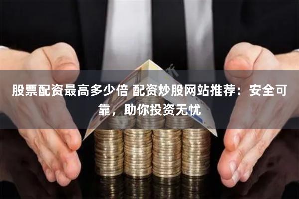 股票配资最高多少倍 配资炒股网站推荐:安全可靠,助你投资无忧