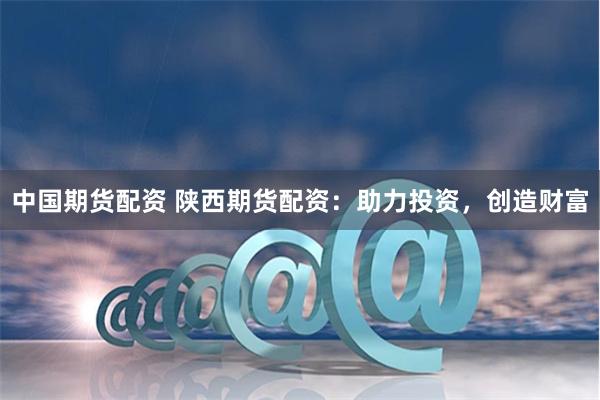 中国期货配资 陕西期货配资:助力投资,创造财富