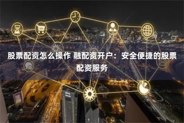 股票配资怎么操作 融配资开户：安全便捷的股票配资服务
